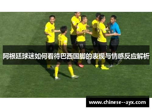 阿根廷球迷如何看待巴西国脚的表现与情感反应解析