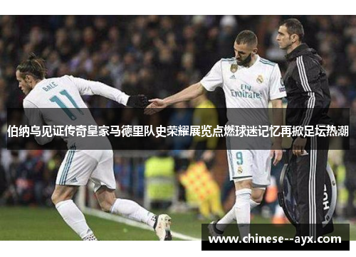 伯纳乌见证传奇皇家马德里队史荣耀展览点燃球迷记忆再掀足坛热潮