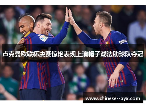 卢克曼欧联杯决赛惊艳表现上演帽子戏法助球队夺冠 卢克曼欧联杯决赛惊艳表现上演帽子戏法助球队夺冠